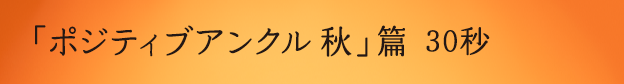 「ポジティブアンクル 秋」篇 30秒 ※YouTubeへ遷移します。
