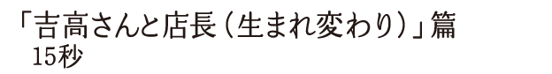 「吉高さんと店長（生まれ変わり）」篇 15秒