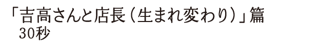 「吉高さんと店長（生まれ変わり）」篇 30秒