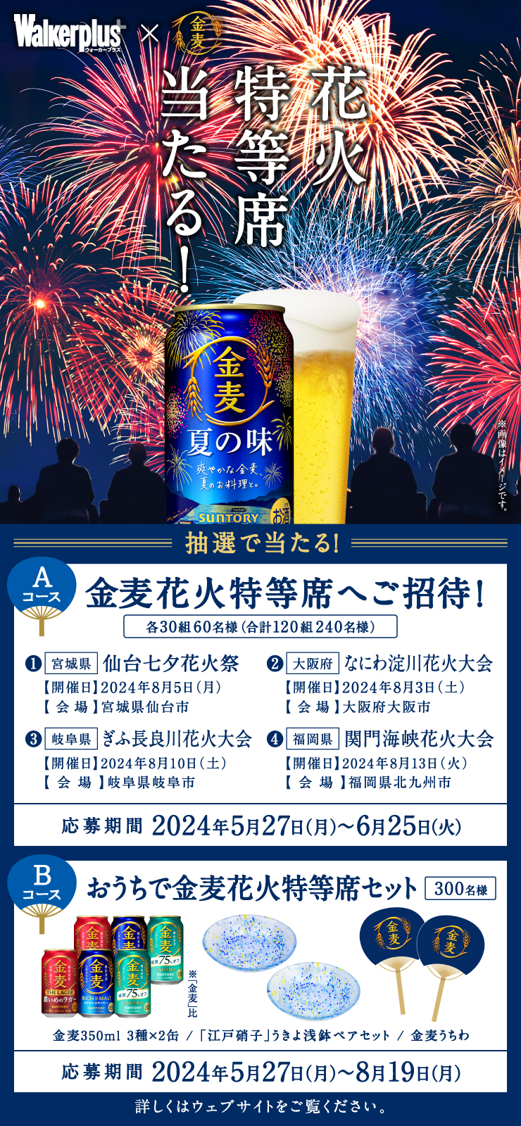 ウォーカープラス×金麦 花火特等席当たる! 抽選で当たる! Aコース 金麦花火特等席へご招待! 各30組60名様(合計120組240名様) ①宮城県 仙台七夕花火祭 【開催日】2024年8月5日(月) 【会場】宮城県仙台市 ②大阪府 なにわ淀川花火大会 【開催日】2024年8月3日(土) 【会場】大阪府大阪市 ③岐阜県 ぎふ長良川花火大会 【開催日】2024年8月10日(土) 【会場】岐阜県岐阜市 ④福岡県 関門海峡花火大会 【開催日】2024年8月13日(火) 【会場】福岡県北九州市 応募期間 2024年5月27日(月)~6月25日(火) Bコース おうちで金麦花火特等席セット 300名様 金麦350ml 3種×2缶/「江戸硝子」うきよ浅鉢ペアセット/金麦うちわ 応募期間 2024年5月27日(月)~8月19日(月)